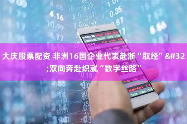 大庆股票配资 非洲16国企业代表赴浙“取经”&#32;双向奔赴织就“数字丝路”
