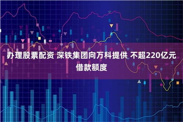 办理股票配资 深铁集团向万科提供 不超220亿元借款额度