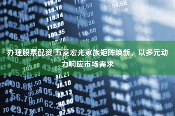 办理股票配资 五菱宏光家族矩阵焕新,以多元动力响应市场需求