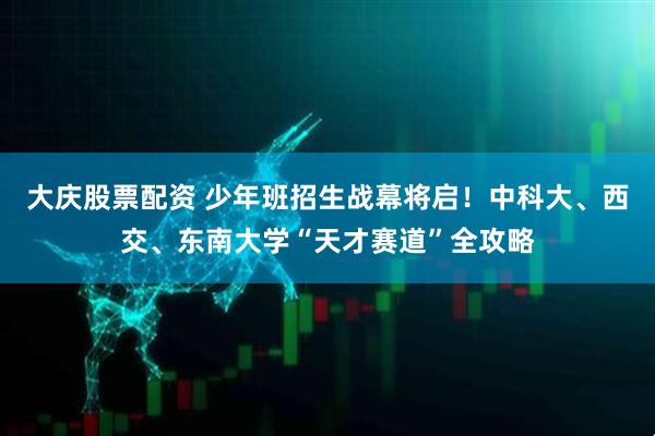 大庆股票配资 少年班招生战幕将启!中科大、西交、东南大学“天才赛道”全攻略