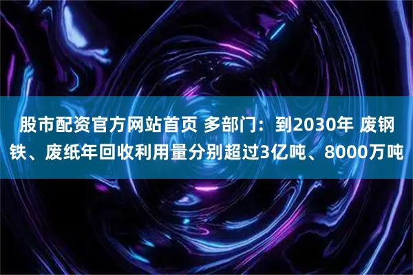 股市配资官方网站首页 多部门：到2030年 废钢铁、废纸年回收利用量分别超过3亿吨、8000万吨