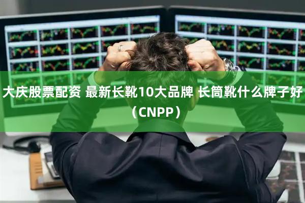 大庆股票配资 最新长靴10大品牌 长筒靴什么牌子好（CNPP）