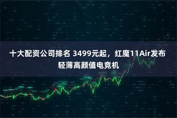 十大配资公司排名 3499元起，红魔11Air发布 轻薄高颜值电竞机