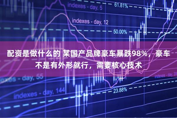 配资是做什么的 某国产品牌豪车暴跌98%，豪车不是有外形就行，需要核心技术