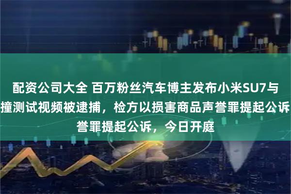 配资公司大全 百万粉丝汽车博主发布小米SU7与极氪007碰撞测试视频被逮捕，检方以损害商品声誉罪提起公诉，今日开庭