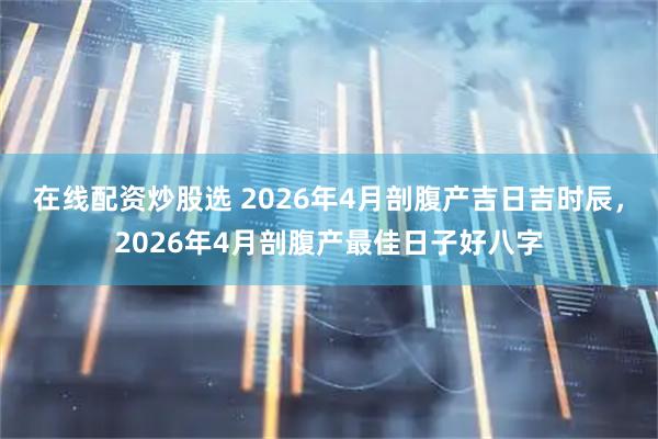 在线配资炒股选 2026年4月剖腹产吉日吉时辰,2026年4月剖腹产最佳日子好八字