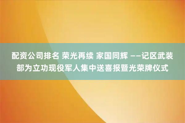 配资公司排名 荣光再续 家国同辉 ——记区武装部为立功现役军人集中送喜报暨光荣牌仪式