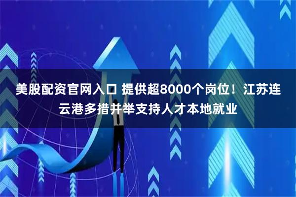 美股配资官网入口 提供超8000个岗位!江苏连云港多措并举支持人才本地就业
