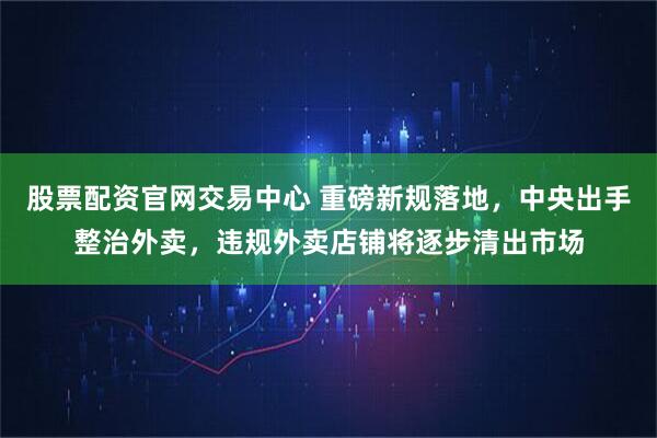 股票配资官网交易中心 重磅新规落地,中央出手整治外卖,违规外卖店铺将逐步清出市场