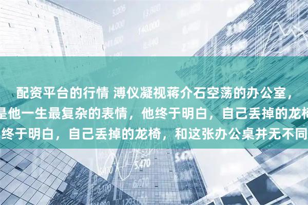 配资平台的行情 溥仪凝视蒋介石空荡的办公室，留下一句轻笑，那或许是他一生最复杂的表情，他终于明白，自己丢掉的龙椅，和这张办公桌并无不同