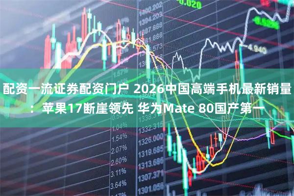 配资一流证券配资门户 2026中国高端手机最新销量:苹果17断崖领先 华为Mate 80国产第一