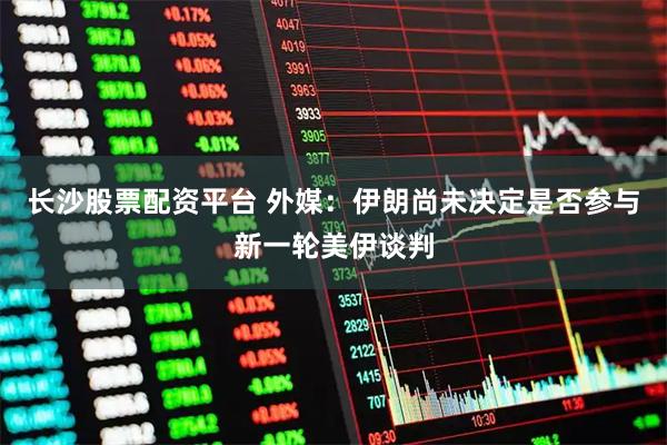 长沙股票配资平台 外媒：伊朗尚未决定是否参与新一轮美伊谈判