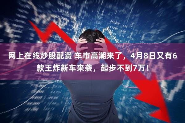 网上在线炒股配资 车市高潮来了，4月8日又有6款王炸新车来袭，起步不到7万！