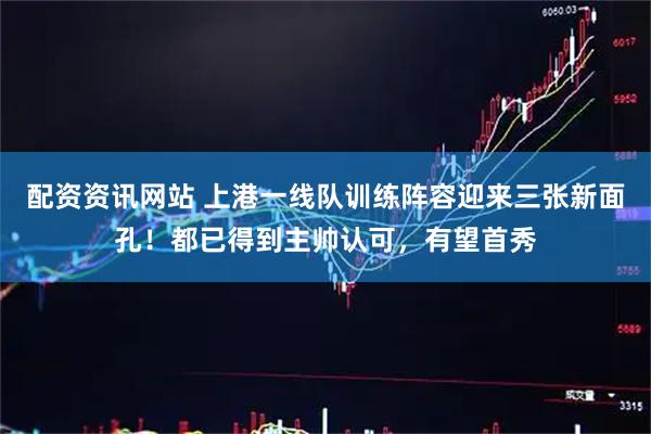 配资资讯网站 上港一线队训练阵容迎来三张新面孔！都已得到主帅认可，有望首秀