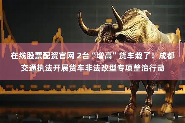 在线股票配资官网 2台“增高”货车栽了！成都交通执法开展货车非法改型专项整治行动