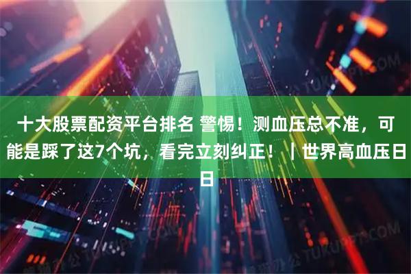 十大股票配资平台排名 警惕！测血压总不准，可能是踩了这7个坑，看完立刻纠正！｜世界高血压日