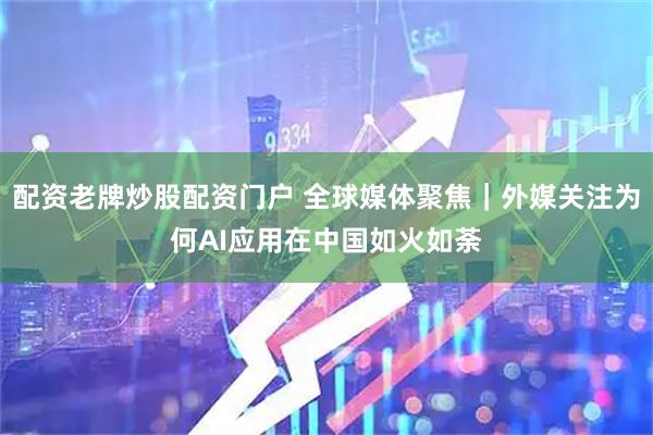 配资老牌炒股配资门户 全球媒体聚焦｜外媒关注为何AI应用在中国如火如荼