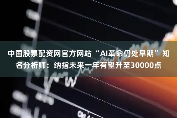 中国股票配资网官方网站 “AI革命仍处早期” 知名分析师:纳指未来一年有望升至30000点