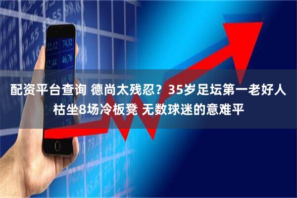 配资平台查询 德尚太残忍?35岁足坛第一老好人枯坐8场冷板凳 无数球迷的意难平